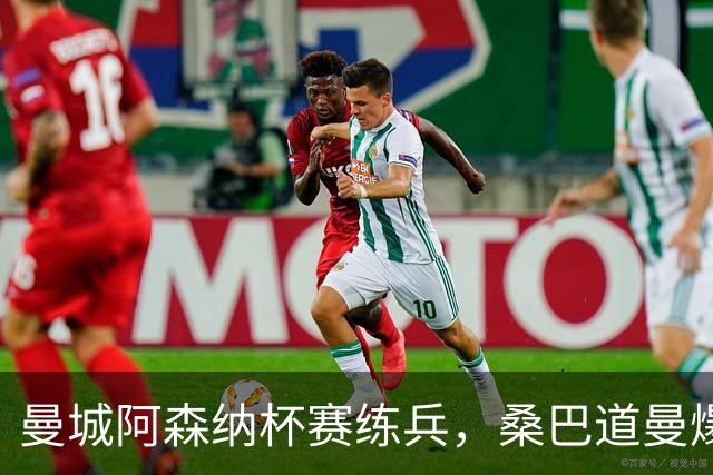 曼城阿森纳杯赛练兵，桑巴道曼爆发彰显豪门厚度